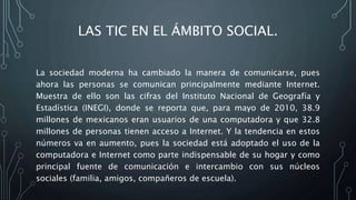 LAS TIC EN EL ÁMBITO SOCIAL.
La sociedad moderna ha cambiado la manera de comunicarse, pues
ahora las personas se comunican principalmente mediante Internet.
Muestra de ello son las cifras del Instituto Nacional de Geografía y
Estadística (INEGI), donde se reporta que, para mayo de 2010, 38.9
millones de mexicanos eran usuarios de una computadora y que 32.8
millones de personas tienen acceso a Internet. Y la tendencia en estos
números va en aumento, pues la sociedad está adoptado el uso de la
computadora e Internet como parte indispensable de su hogar y como
principal fuente de comunicación e intercambio con sus núcleos
sociales (familia, amigos, compañeros de escuela).
 