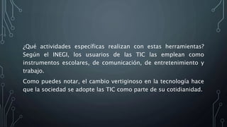 ¿Qué actividades específicas realizan con estas herramientas?
Según el INEGI, los usuarios de las TIC las emplean como
instrumentos escolares, de comunicación, de entretenimiento y
trabajo.
Como puedes notar, el cambio vertiginoso en la tecnología hace
que la sociedad se adopte las TIC como parte de su cotidianidad.
 