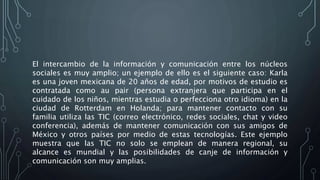 El intercambio de la información y comunicación entre los núcleos
sociales es muy amplio; un ejemplo de ello es el siguiente caso: Karla
es una joven mexicana de 20 años de edad, por motivos de estudio es
contratada como au pair (persona extranjera que participa en el
cuidado de los niños, mientras estudia o perfecciona otro idioma) en la
ciudad de Rotterdam en Holanda; para mantener contacto con su
familia utiliza las TIC (correo electrónico, redes sociales, chat y video
conferencia), además de mantener comunicación con sus amigos de
México y otros países por medio de estas tecnologías. Este ejemplo
muestra que las TIC no solo se emplean de manera regional, su
alcance es mundial y las posibilidades de canje de información y
comunicación son muy amplias.
 