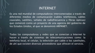 INTERNET
Es una red mundial de computadoras interconectadas a través de
diferentes medios de comunicación (cables telefónicos, cables
coaxiales, satélites, señales de radiofrecuencia y fibras ópticas)
que comenzó como un proyecto de una agencia del gobierno de
los Estados Unidos, al que se denominó ARPANET.
Todas las computadoras y redes que se conectan a Internet lo
hacen a través de sistemas de telecomunicaciones como: la
telefonía local, el celular, la televisión por cable o los satelitales,
de ahí que existen diversos proveedores que ofrecen el servicio.
 