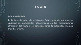 LA WEB
(World Wide Web)
Es la base de datos de la Internet. Ésta consta de una enorme
variedad de documentos almacenados en las computadoras
alrededor del mundo, es conocida como la autopista, telaraña
mundial y www.
 