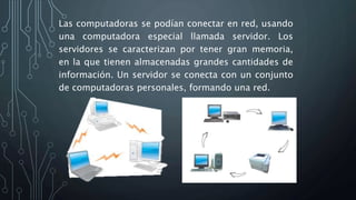Las computadoras se podían conectar en red, usando
una computadora especial llamada servidor. Los
servidores se caracterizan por tener gran memoria,
en la que tienen almacenadas grandes cantidades de
información. Un servidor se conecta con un conjunto
de computadoras personales, formando una red.
 