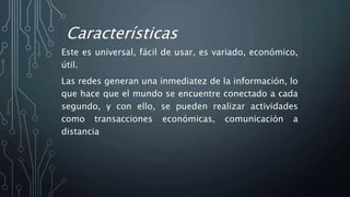 Características
Este es universal, fácil de usar, es variado, económico,
útil.
Las redes generan una inmediatez de la información, lo
que hace que el mundo se encuentre conectado a cada
segundo, y con ello, se pueden realizar actividades
como transacciones económicas, comunicación a
distancia
 