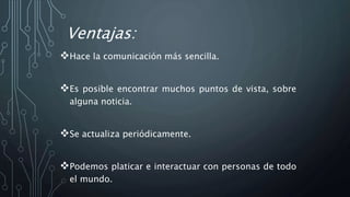 Ventajas:
Hace la comunicación más sencilla.
Es posible encontrar muchos puntos de vista, sobre
alguna noticia.
Se actualiza periódicamente.
Podemos platicar e interactuar con personas de todo
el mundo.
 