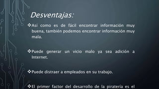 Desventajas:
Así como es de fácil encontrar información muy
buena, también podemos encontrar información muy
mala.
Puede generar un vicio malo ya sea adición a
Internet.
Puede distraer a empleados en su trabajo.
El primer factor del desarrollo de la piratería es el
 