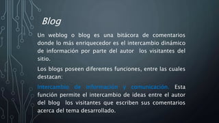 Blog
Un weblog o blog es una bitácora de comentarios
donde lo más enriquecedor es el intercambio dinámico
de información por parte del autor los visitantes del
sitio.
Los blogs poseen diferentes funciones, entre las cuales
destacan:
Intercambio de información y comunicación. Esta
función permite el intercambio de ideas entre el autor
del blog los visitantes que escriben sus comentarios
acerca del tema desarrollado.
 