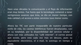 Hace unas décadas la comunicación y el flujo de información
eran muy lentos. Fue hasta que la tecnología comenzó a tener
vertiginosos avances que ésta, se dio en menor tiempo, con
más calidad y el acceso a estos servicios tuvo menor costo.
Ahora las TIC son parte inseparable de nuestro particular
estilo de vida, las casetas telefónicas fueron desplazadas, casi
en su totalidad, por la disponibilidad del servicio celular y
ahora son más utilizados los “café internet”; el correo postal
aún existe, pero está cada vez más en desuso, pues su
equivalente electrónico, el e-mail, lo aventaja en tiempo y
costo.
 