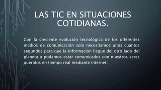 LAS TIC EN SITUACIONES
COTIDIANAS.
Con la creciente evolución tecnológica de los diferentes
medios de comunicación solo necesitamos unos cuantos
segundos para que la información llegue del otro lado del
planeta o podamos estar comunicados con nuestros seres
queridos en tiempo real mediante internet.
 