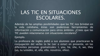 LAS TIC EN SITUACIONES
ESCOLARES.
Además de las amplias posibilidades que las TIC nos brindan en
la vida cotidiana, éstas son poderosas herramientas de
información y comunicación para otros ámbitos. ¿Crees que las
TIC pueden relacionarse con situaciones escolares?
Ejemplo.
La profesora de inglés pidió a sus alumnos que practicaran la
conjugación del verbo to be (ser o estar) en presente, en las
diferentes personas gramaticales: I, you, he, she, it, we, they
(yo, tu/ustedes, el, ella, ello, nosotros, ellos).
 
