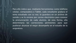 Para ello indico que, mediante herramientas como teléfono
celular, computadora o Tablet, cada estudiante grabara el
tema estudiado con su voz; lo guardara en un archivo de
sonido y se lo enviara por correo electrónico para conocer
la pronunciación de cada alumno, de esta forma, ella
determinaría las correcciones pertinentes para que
pudieran alcanzar el mejor desempeño en el estudio de la
asignatura.
 