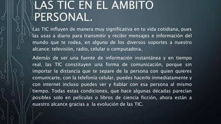 LAS TIC EN EL ÁMBITO
PERSONAL.
Las TIC influyen de manera muy significativa en tu vida cotidiana, pues
las usas a diario para transmitir y recibir mensajes e información del
mundo que te rodea, en alguno de los diversos soportes a nuestro
alcance: televisión, radio, celular o computadora.
Además de ser una fuente de información instantánea y en tiempo
real, las TIC constituyen una forma de comunicación, porque sin
importar la distancia que te separe de la persona con quien quieres
comunicarte, con la telefonía celular, puedes hacerlo inmediatamente y
con internet incluso puedes ver y hablar con esa persona al mismo
tiempo. Todas estas condiciones, que hace algunas décadas parecían
posibles solo en películas o libros de ciencia ficción, ahora están a
nuestro alcance gracias a la evolución de las TIC.
 