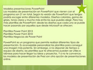 Modelos presentaciones PowerPoint
Los modelos de presentación en PowerPoint que vienen con el
programa son 21 en total. Según la versión de PowerPoint que tengas
podrás escoger entre diferentes modelos. Diseños coloridos, gama de
grises, tonos claros y mucho más entre los que puedes elegir. Pero hay
más plantillas de PowerPoint: desde los diseños que cada uno se puede
hacer pasando por aquellos que desde Microsoft se ofrecen:
Plantillas Power Point 2013
Plantillas Power Point 2010
Plantillas Negocios de Power Point
PowerPoint es un programa que permite realizar diferentes tipos de
presentación. Es aconsejable personalizar las plantillas para conseguir
una imagen más potente. Sin embargo, si no disponer de tiempo o
equipo de diseño, las plantillas que te ofrecemos pueden ser útiles e
idóneas para hacer llegar tus ideas y proyectos. Y si no te convence,
los modelos de presentación de Presi son otra opción de presentaciones
online.
 