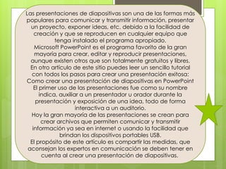 Las presentaciones de diapositivas son una de las formas más
populares para comunicar y transmitir información, presentar
un proyecto, exponer ideas, etc. debido a la facilidad de
creación y que se reproducen en cualquier equipo que
tenga instalado el programa apropiado.
Microsoft PowerPoint es el programa favorito de la gran
mayoría para crear, editar y reproducir presentaciones,
aunque existen otros que son totalmente gratuitos y libres.
En otro artículo de este sitio puedes leer un sencillo tutorial
con todos los pasos para crear una presentación exitosa:
Como crear una presentación de diapositivas en PowerPoint
El primer uso de las presentaciones fue como su nombre
indica, auxiliar a un presentador u orador durante la
presentación y exposición de una idea, todo de forma
interactiva a un auditorio.
Hoy la gran mayoría de las presentaciones se crean para
crear archivos que permiten comunicar y transmitir
información ya sea en internet o usando la facilidad que
brindan los dispositivos portables USB.
El propósito de este artículo es compartir las medidas, que
aconsejan los expertos en comunicación se deben tener en
cuenta al crear una presentación de diapositivas.
 