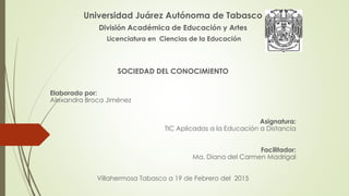 Universidad Juárez Autónoma de Tabasco
División Académica de Educación y Artes
Licenciatura en Ciencias de la Educación
SOCIEDAD DEL CONOCIMIENTO
Elaborado por:
Alexandra Broca Jiménez
Asignatura:
TIC Aplicadas a la Educación a Distancia
Facilitador:
Ma. Diana del Carmen Madrigal
Villahermosa Tabasco a 19 de Febrero del 2015
 