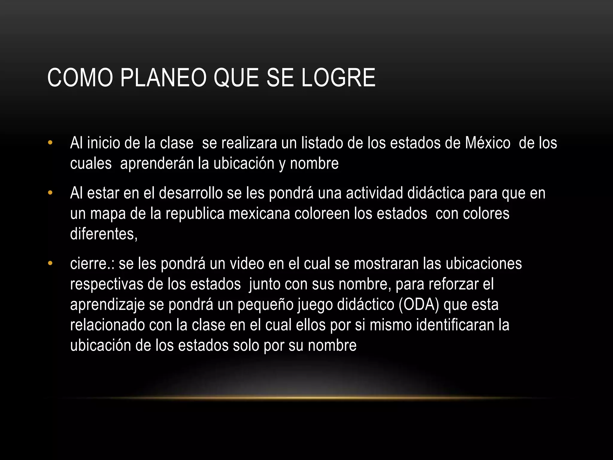 COMO PLANEO QUE SE LOGRE
• Al inicio de la clase se realizara un listado de los estados de México de los
cuales aprenderán la ubicación y nombre
• Al estar en el desarrollo se les pondrá una actividad didáctica para que en
un mapa de la republica mexicana coloreen los estados con colores
diferentes,
• cierre.: se les pondrá un video en el cual se mostraran las ubicaciones
respectivas de los estados junto con sus nombre, para reforzar el
aprendizaje se pondrá un pequeño juego didáctico (ODA) que esta
relacionado con la clase en el cual ellos por si mismo identificaran la
ubicación de los estados solo por su nombre
 