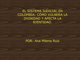 EL SISTEMA JUDICIAL EN
COLOMBIA: CÓMO VULNERA LA
DIGNIDAD Y AFECTA LA
IDENTIDAD.
POR: Ana Milena Ruiz
 