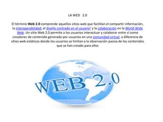 LA WED 2.0
El término Web 2.0 comprende aquellos sitios web que facilitan el compartir información,
la interoperabilidad, el diseño centrado en el usuario1 y la colaboración en la World Wide
Web. Un sitio Web 2.0 permite a los usuarios interactuar y colaborar entre sí como
creadores de contenido generado por usuarios en una comunidad virtual, a diferencia de
sitios web estáticos donde los usuarios se limitan a la observación pasiva de los contenidos
que se han creado para ellos
 