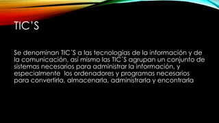 TIC’S
Se denominan TIC´S a las tecnologías de la información y de
la comunicación, así mismo las TIC´S agrupan un conjunto de
sistemas necesarios para administrar la información, y
especialmente los ordenadores y programas necesarios
para convertirla, almacenarla, administrarla y encontrarla