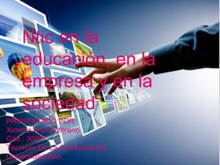 PRESENTADO POR:
Ximena Arana Moreno
Cód.: 30697
Técnicas De La Comunicación
Universidad Ecci
Ntic en la
educación, en la
empresa y en la
sociedad
 