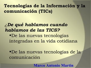 ¿De qué hablamos cuando
hablamos de las TICS?
•De las nuevas tecnologías
integradas en la vida cotidiana
•De las nuevas tecnologías de la
comunicación
Tecnologías de la Información y la
comunicación (TICs)
Marco Antonio Martin
 