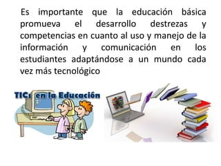 Es importante que la educación básica
promueva el desarrollo destrezas y
competencias en cuanto al uso y manejo de la
información y comunicación en los
estudiantes adaptándose a un mundo cada
vez más tecnológico
 