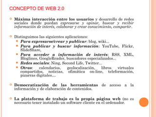  Máxima interacción entre los usuarios y desarrollo de redes
sociales donde puedan expresarse y opinar, buscar y recibir
información de interés, colaborar y crear conocimiento, compartir.
 Distinguimos las siguientes aplicaciones:
 Para expresarse/crear y publicar: blog, wiki...
 Para publicar y buscar información: YouTube, Flickr,
SlideShare,
 Para acceder a información de interés: RSS, XML,
Bloglines, GoogleReader, buscadores especializados...
 Redes sociales: Ning, Second Life, Twitter...
 Otras: calendarios, geolocalización, libros virtuales
compartidos, noticias, ofimática on-line, teleformación,
pizarras digitales…
 Democratización de las herramientas de acceso a la
información y de elaboración de contenidos.
 La plataforma de trabajo es la propia página web (no es
necesario tener instalado un software cliente en el ordenador.
CONCEPTO DE WEB 2.0
 