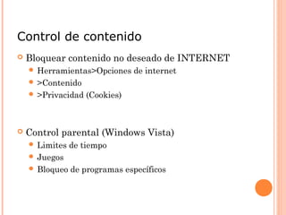Control de contenido
 Bloquear contenido no deseado de INTERNET
 Herramientas>Opciones de internet
 >Contenido
 >Privacidad (Cookies)
 Control parental (Windows Vista)
 Limites de tiempo
 Juegos
 Bloqueo de programas específicos
 