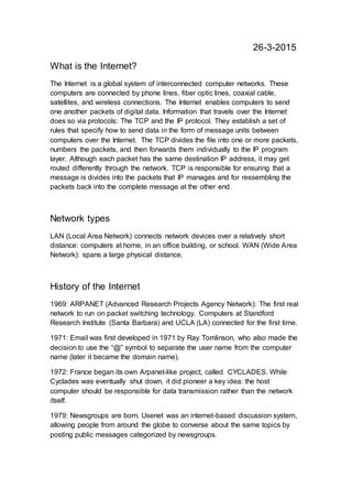 26-3-2015
What is the Internet?
The Internet is a global system of interconnected computer networks. These
computers are connected by phone lines, fiber optic lines, coaxial cable,
satellites, and wireless connections. The Internet enables computers to send
one another packets of digital data. Information that travels over the Internet
does so via protocols: The TCP and the IP protocol. They establish a set of
rules that specify how to send data in the form of message units between
computers over the Internet. The TCP divides the file into one or more packets,
numbers the packets, and then forwards them individually to the IP program
layer. Although each packet has the same destination IP address, it may get
routed differently through the network. TCP is responsible for ensuring that a
message is divides into the packets that IP manages and for ressembling the
packets back into the complete message at the other end.
Network types
LAN (Local Area Network) connects network devices over a relatively short
distance: computers at home, in an office building, or school. WAN (Wide Area
Network): spans a large physical distance.
History of the Internet
1969: ARPANET (Advanced Research Projects Agency Network): The first real
network to run on packet switching technology. Computers at Standford
Research Institute (Santa Barbara) and UCLA (LA) connected for the first time.
1971: Email was first developed in 1971 by Ray Tomlinson, who also made the
decision to use the “@” symbol to separate the user name from the computer
name (later it became the domain name).
1972: France began its own Arpanet-like project, called CYCLADES. While
Cyclades was eventually shut down, it did pioneer a key idea: the host
computer should be responsible for data transmission rather than the network
itself.
1979: Newsgroups are born. Usenet was an internet-based discussion system,
allowing people from around the globe to converse about the same topics by
posting public messages categorized by newsgroups.
 