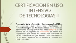 Tecnologías de la información y la comunicación (TIC) es
un concepto que tiene dos significados. El
término tecnologías de la información se usa a menudo
para referirse a cualquier forma de hacer cómputo. Como
nombre de un programa de licenciatura, se refiere a la
preparación que tienen estudiantes para satisfacer las
necesidades de tecnologías en computo y comunicación
de gobiernos, seguridad social, escuelas y cualquier tipo
de organización.
 