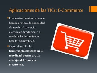 Aplicaciones de lasTICs: E-Commerce
Elexpresión mobile commerce
hacereferencia a laposibilidad
de acceder alcomercio
electrónico directamente, a
través de lasherramientas
basadasen movilidad.
Según el estudio, las
herramientas basadas en la
movilidad potencian, las
ventajas del comercio
electrónico.
 