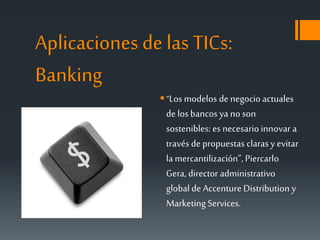 Aplicaciones de las TICs:
Banking
“Los modelos de negocio actuales
de los bancos ya no son
sostenibles: es necesario innovar a
través de propuestas clarasy evitar
lamercantilización”, Piercarlo
Gera, director administrativo
global de Accenture Distribution y
Marketing Services.
 
