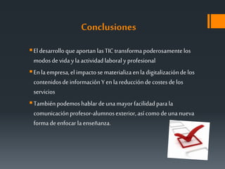 Conclusiones
Eldesarrolloqueaportan lasTIC transforma poderosamentelos
modosdevida ylaactividadlaboralyprofesional
Enla empresa,elimpactosematerializa enla digitalizacióndelos
contenidosdeinformaciónYenla reduccióndecostesdelos
servicios
Tambiénpodemoshablardeunamayorfacilidadpara la
comunicaciónprofesor-alumnosexterior,asícomodeunanueva
formadeenfocar laenseñanza.
 