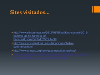 Sites visitados…
 http://www.siliconnews.es/2012/10/19/banking-summit-2012-
pueden-las-tic-salvar-a-los-
bancos/#gs8mPYv2o4TCZQUw.99
 http://www.uccvirtual.edu.ni/publicaciones/144-e-
commerce.html
 http://www.unesco.org/new/es/unesco/themes/icts/
 http://es.wikipedia.org/wiki/Tecnolog%C3%ADas_de_la_infor
maci%C3%B3n_y_la_comunicaci%C3%B3n
 