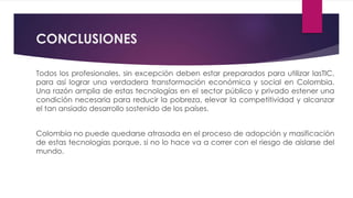 CONCLUSIONES
Todos los profesionales, sin excepción deben estar preparados para utilizar lasTIC,
para así lograr una verdadera transformación económica y social en Colombia.
Una razón amplia de estas tecnologías en el sector público y privado estener una
condición necesaria para reducir la pobreza, elevar la competitividad y alcanzar
el tan ansiado desarrollo sostenido de los países.
Colombia no puede quedarse atrasada en el proceso de adopción y masificación
de estas tecnologías porque, si no lo hace va a correr con el riesgo de aislarse del
mundo.
 