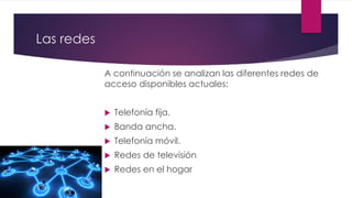 Las redes
A continuación se analizan las diferentes redes de
acceso disponibles actuales:
 Telefonía fija.
 Banda ancha.
 Telefonía móvil.
 Redes de televisión
 Redes en el hogar
 