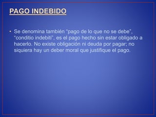 • Se denomina también “pago de lo que no se debe”,
“conditio indebiti”, es el pago hecho sin estar obligado a
hacerlo. No existe obligación ni deuda por pagar; no
siquiera hay un deber moral que justifique el pago.
 
