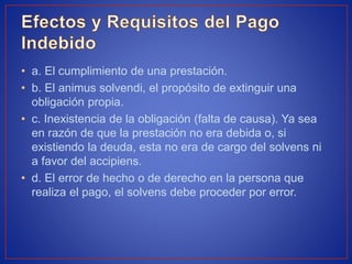 • a. El cumplimiento de una prestación.
• b. El animus solvendi, el propósito de extinguir una
obligación propia.
• c. Inexistencia de la obligación (falta de causa). Ya sea
en razón de que la prestación no era debida o, si
existiendo la deuda, esta no era de cargo del solvens ni
a favor del accipiens.
• d. El error de hecho o de derecho en la persona que
realiza el pago, el solvens debe proceder por error.
 