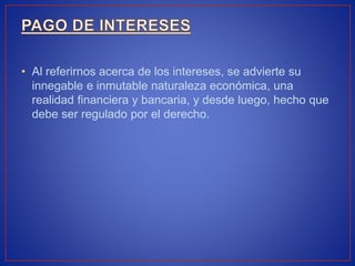 • Al referirnos acerca de los intereses, se advierte su
innegable e inmutable naturaleza económica, una
realidad financiera y bancaria, y desde luego, hecho que
debe ser regulado por el derecho.
 