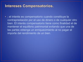 • ; el interés es compensatorio cuando constituye la
contraprestación por el uso de dinero o de cualquier otro
bien. El interés compensatorio tiene como finalidad el de
mantener el equilibrio patrimonial evitando que una de
las partes obtenga un enriquecimiento al no pagar el
importe del rendimiento de un bien.
 