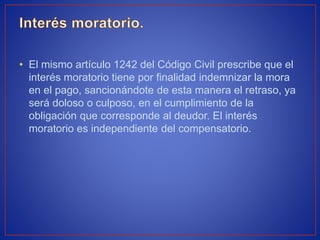 • El mismo artículo 1242 del Código Civil prescribe que el
interés moratorio tiene por finalidad indemnizar la mora
en el pago, sancionándote de esta manera el retraso, ya
será doloso o culposo, en el cumplimiento de la
obligación que corresponde al deudor. El interés
moratorio es independiente del compensatorio.
 
