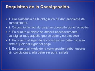 • 1. Pre existencia de la obligación de dar, pendiente de
cumplimiento.
• 2. Ofrecimiento real de pago no aceptado por el acreedor
• 3. En cuanto al objeto se deberá necesariamente
consignar todo aquello que se debe y no otro bien
• 4. En cuanto al lugar de la consignación debe hacerse
ante el juez del lugar del pago
• 5. En cuanto al modo de la consignación debe hacerse
sin condiciones; ella debe ser pura, simple
 