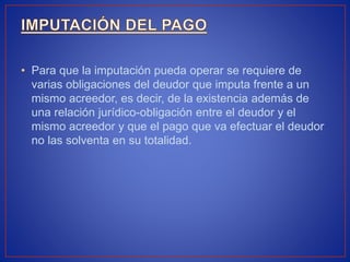 • Para que la imputación pueda operar se requiere de
varias obligaciones del deudor que imputa frente a un
mismo acreedor, es decir, de la existencia además de
una relación jurídico-obligación entre el deudor y el
mismo acreedor y que el pago que va efectuar el deudor
no las solventa en su totalidad.
 