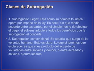 • 1. Subrogación Legal: Esta como su nombre lo indica
opera por imperio de la ley. Es decir, sin que medie
acuerdo entre las partes, por el simple hecho de efectuar
el pago, el solvens adquiere todos los beneficios que la
subrogación el concede.
• 2. Subrogación convencional: Es aquella que surge de la
voluntad humana. Esto es claro. Lo que si tenemos que
esclarecer es que si es producto del acuerdo de
voluntades entre solvens y deudor, o entre acreedor y
solvens, o entre los tres.
 