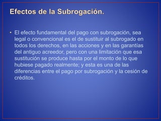 • El efecto fundamental del pago con subrogación, sea
legal o convencional es el de sustituir al subrogado en
todos los derechos, en las acciones y en las garantías
del antiguo acreedor, pero con una limitación que esa
sustitución se produce hasta por el monto de lo que
hubiese pagado realmente; y esta es una de las
diferencias entre el pago por subrogación y la cesión de
créditos.
 