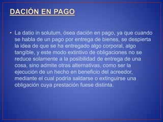 • La datio in solutum, ósea dación en pago, ya que cuando
se habla de un pago por entrega de bienes, se despierta
la idea de que se ha entregado algo corporal, algo
tangible, y este modo extintivo de obligaciones no se
reduce solamente a la posibilidad de entrega de una
cosa, sino admite otras alternativas, como ser la
ejecución de un hecho en beneficio del acreedor,
mediante el cual podría saldarse o extinguirse una
obligación cuya prestación fuese distinta.
 