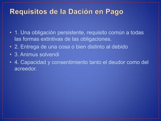 • 1. Una obligación persistente, requisito común a todas
las formas extintivas de las obligaciones.
• 2. Entrega de una cosa o bien distinto al debido
• 3. Animus solvendi
• 4. Capacidad y consentimiento tanto el deudor como del
acreedor.
 