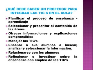  Planificar el proceso de enseñanza -
aprendizaje
Seleccionar y presentar el contenido de
las áreas.
Ofrecer informaciones y explicaciones
comprensibles
Manejar las TIC’s
Enseñar a sus alumnos a buscar,
analizar y seleccionar la información.
Relacionarse con los alumnos
Reflexionar e investigar sobre la
enseñanza con empleo de las TIC’s