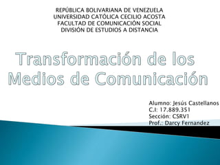 REPÚBLICA BOLIVARIANA DE VENEZUELA
UNIVERSIDAD CATÓLICA CECILIO ACOSTA
FACULTAD DE COMUNICACIÓN SOCIAL
DIVISIÓN DE ESTUDIOS A DISTANCIA
Alumno: Jesús Castellanos
C.I: 17.889.351
Sección: CSRV1
Prof.: Darcy Fernandez
 