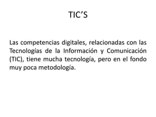 TIC’S
Las competencias digitales, relacionadas con las
Tecnologías de la Información y Comunicación
(TIC), tiene mucha tecnología, pero en el fondo
muy poca metodología.
 