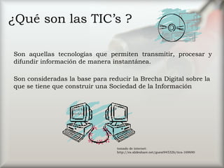 ¿Qué son las TIC’s ?
Son aquellas tecnologías que permiten transmitir, procesar y
difundir información de manera instantánea.
Son consideradas la base para reducir la Brecha Digital sobre la
que se tiene que construir una Sociedad de la Información     
tomado de internet:
http://es.slideshare.net/guest94532b/tics-169690
 